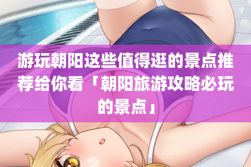 游玩朝阳这些值得逛的景点推荐给你看「朝阳旅游攻略必玩的景点」
