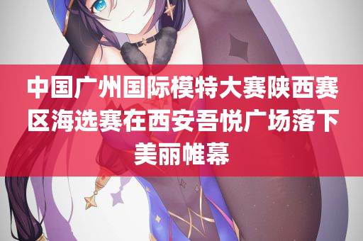 中国广州国际模特大赛陕西赛区海选赛在西安吾悦广场落下美丽帷幕