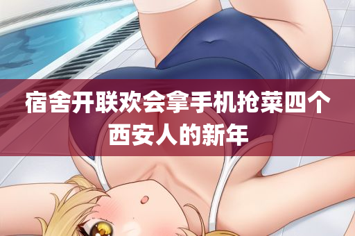 宿舍开联欢会拿手机抢菜四个西安人的新年