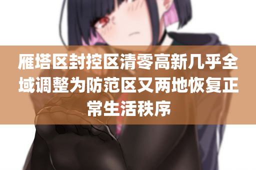 雁塔区封控区清零高新几乎全域调整为防范区又两地恢复正常生活秩序