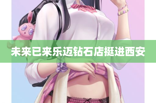 未来已来乐迈钻石店挺进西安
