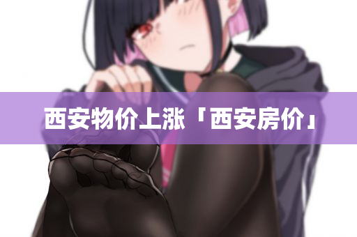西安物价上涨「西安房价」