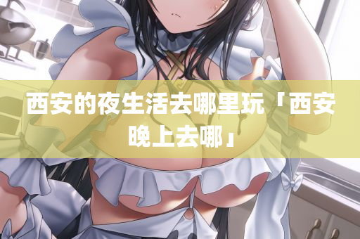 西安的夜生活去哪里玩「西安晚上去哪」