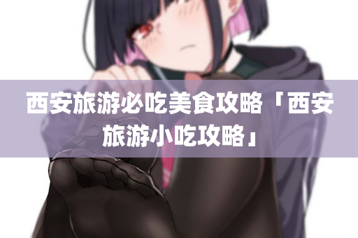 西安旅游必吃美食攻略「西安旅游小吃攻略」