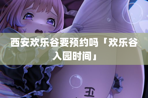 西安欢乐谷要预约吗「欢乐谷入园时间」