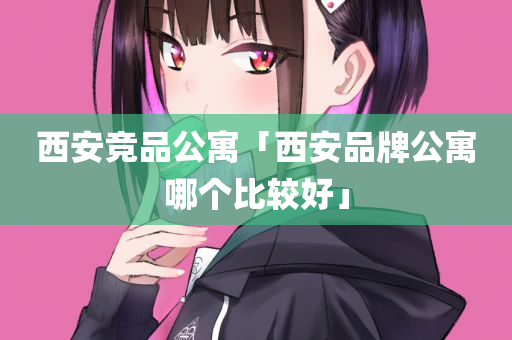 西安竞品公寓「西安品牌公寓哪个比较好」