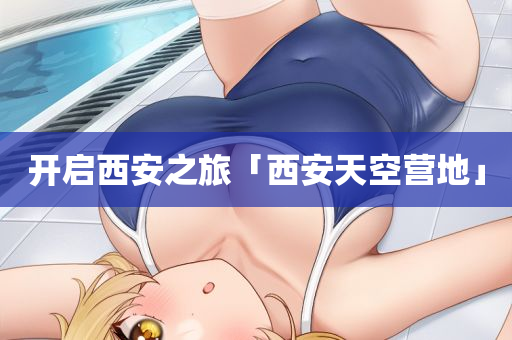 开启西安之旅「西安天空营地」