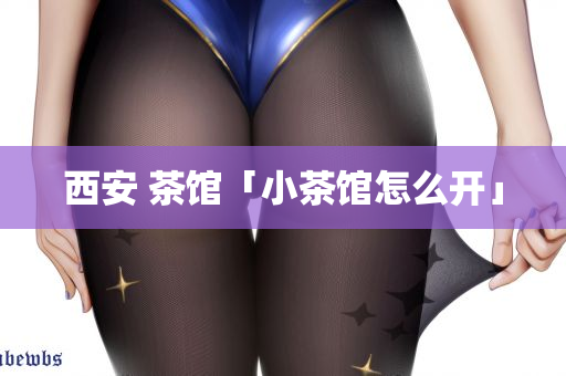 西安 茶馆「小茶馆怎么开」