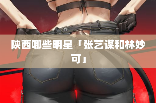 陕西哪些明星「张艺谋和林妙可」