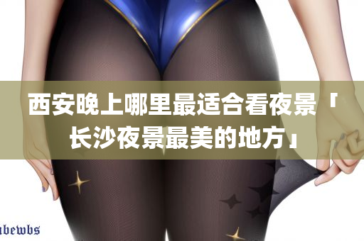 西安晚上哪里最适合看夜景「长沙夜景最美的地方」