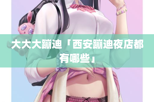 大大大蹦迪「西安蹦迪夜店都有哪些」