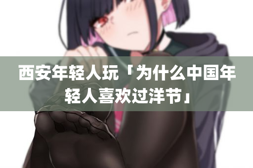 西安年轻人玩「为什么中国年轻人喜欢过洋节」