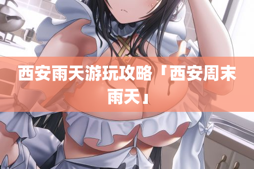 西安雨天游玩攻略「西安周末雨天」