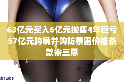 63亿元买入6亿元抛售4年巨亏57亿元跨境并购防暴雷价格条款需三思