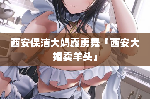 西安保洁大妈霹雳舞「西安大姐卖羊头」