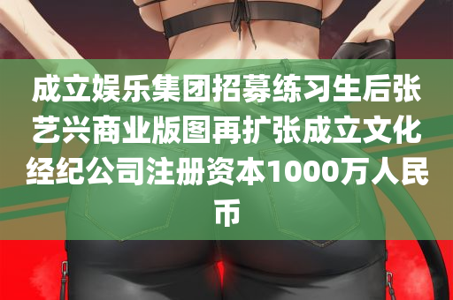 成立娱乐集团招募练习生后张艺兴商业版图再扩张成立文化经纪公司注册资本1000万人民币