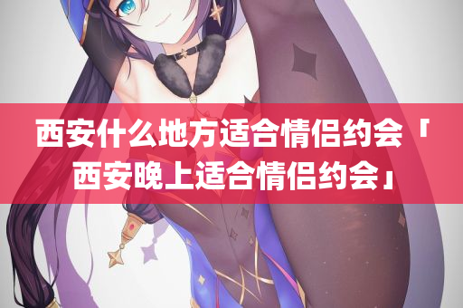 西安什么地方适合情侣约会「西安晚上适合情侣约会」