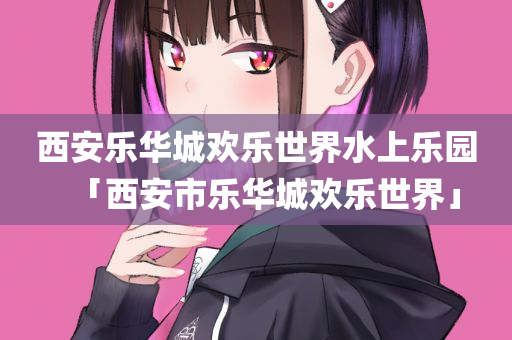 西安乐华城欢乐世界水上乐园「西安市乐华城欢乐世界」