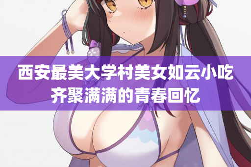 西安最美大学村美女如云小吃齐聚满满的青春回忆