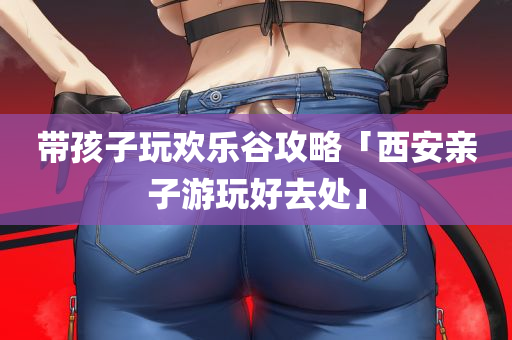 带孩子玩欢乐谷攻略「西安亲子游玩好去处」