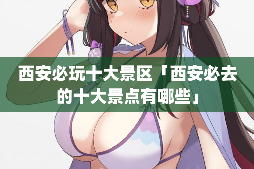 西安必玩十大景区「西安必去的十大景点有哪些」