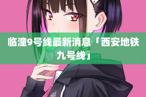临潼9号线最新消息「西安地铁九号线」
