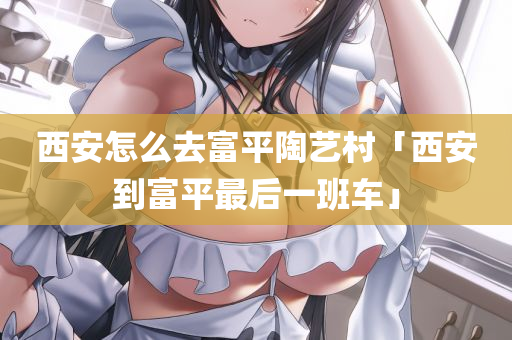 西安怎么去富平陶艺村「西安到富平最后一班车」