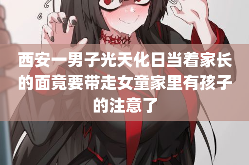 西安一男子光天化日当着家长的面竟要带走女童家里有孩子的注意了