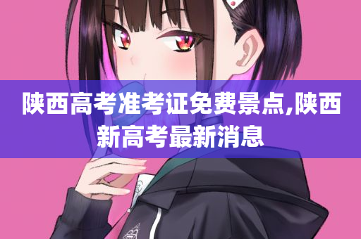 陕西高考准考证免费景点,陕西新高考最新消息