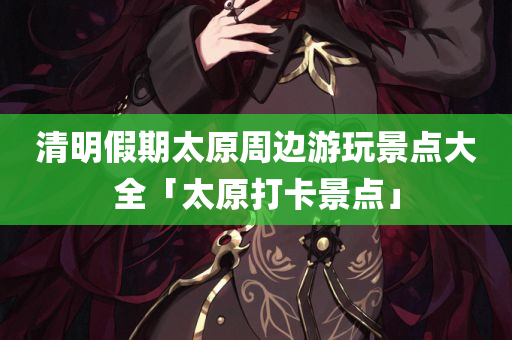 清明假期太原周边游玩景点大全「太原打卡景点」