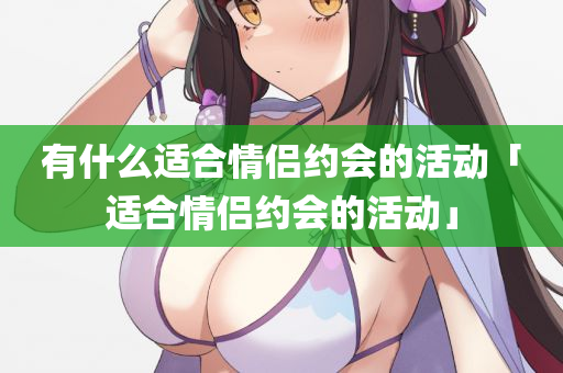 有什么适合情侣约会的活动「适合情侣约会的活动」