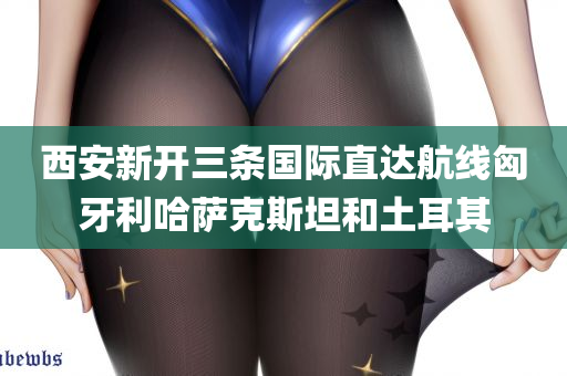 西安新开三条国际直达航线匈牙利哈萨克斯坦和土耳其