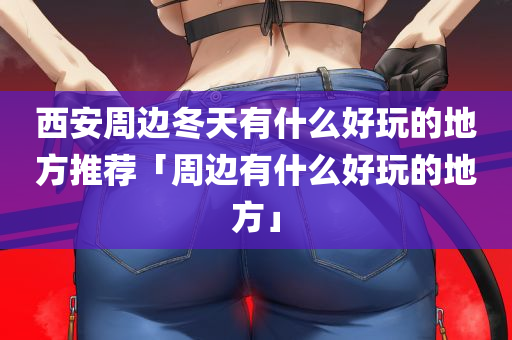 西安周边冬天有什么好玩的地方推荐「周边有什么好玩的地方」