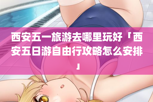 西安五一旅游去哪里玩好「西安五日游自由行攻略怎么安排」