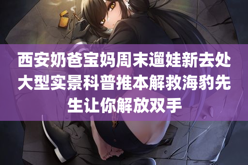 西安奶爸宝妈周末遛娃新去处大型实景科普推本解救海豹先生让你解放双手