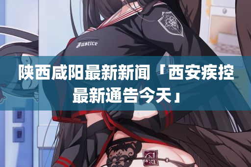 陕西咸阳最新新闻「西安疾控最新通告今天」