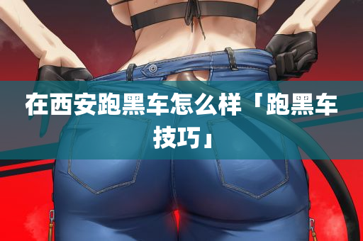 在西安跑黑车怎么样「跑黑车技巧」