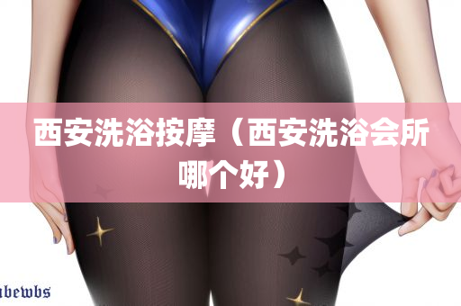 西安洗浴按摩（西安洗浴会所哪个好）