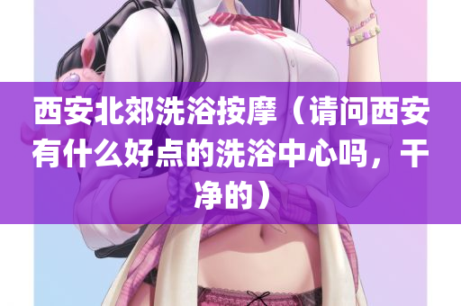 西安北郊洗浴按摩（请问西安有什么好点的洗浴中心吗，干净的）