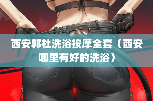 西安郭杜洗浴按摩全套（西安哪里有好的洗浴）