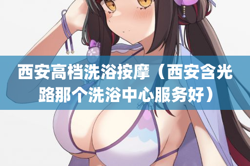 西安高档洗浴按摩（西安含光路那个洗浴中心服务好）