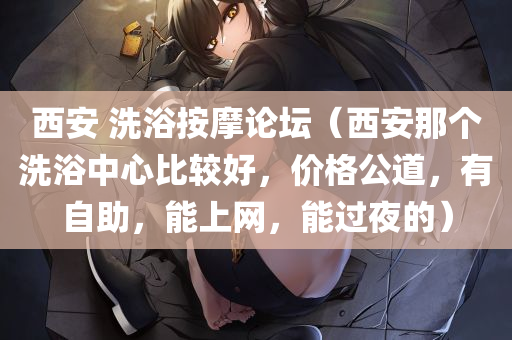 西安 洗浴按摩论坛（西安那个洗浴中心比较好，价格公道，有自助，能上网，能过夜的）