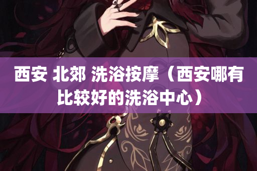 西安 北郊 洗浴按摩（西安哪有比较好的洗浴中心）
