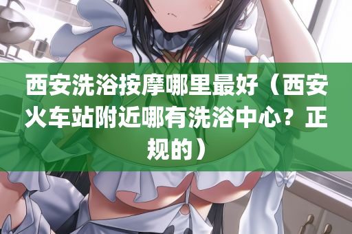 西安洗浴按摩哪里最好（西安火车站附近哪有洗浴中心？正规的）