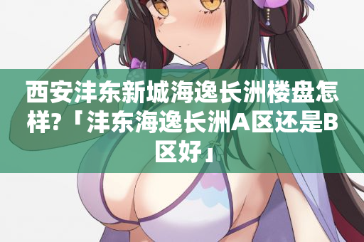 西安沣东新城海逸长洲楼盘怎样?「沣东海逸长洲A区还是B区好」