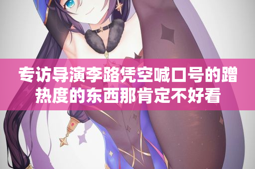 专访导演李路凭空喊口号的蹭热度的东西那肯定不好看