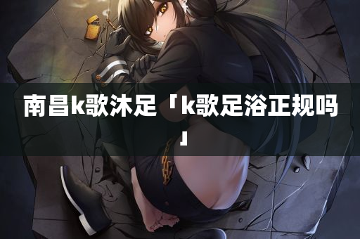 南昌k歌沐足「k歌足浴正规吗」
