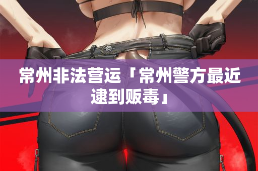 常州非法营运「常州警方最近逮到贩毒」