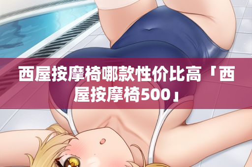西屋按摩椅哪款性价比高「西屋按摩椅500」