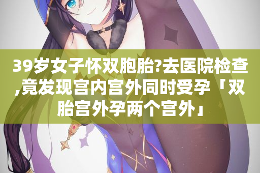 39岁女子怀双胞胎?去医院检查,竟发现宫内宫外同时受孕「双胎宫外孕两个宫外」